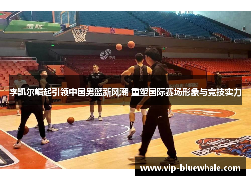 李凯尔崛起引领中国男篮新风潮 重塑国际赛场形象与竞技实力