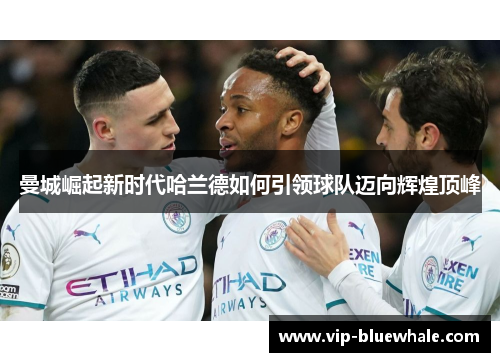 曼城崛起新时代哈兰德如何引领球队迈向辉煌顶峰