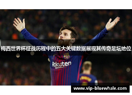 梅西世界杯征战历程中的五大关键数据展现其传奇足坛地位