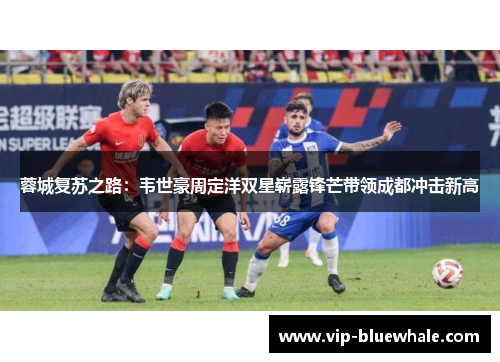 蓉城复苏之路：韦世豪周定洋双星崭露锋芒带领成都冲击新高