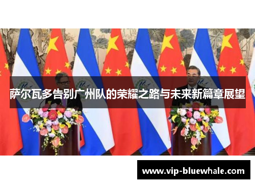 萨尔瓦多告别广州队的荣耀之路与未来新篇章展望