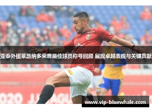 亚泰外援莱昂纳多荣膺最佳球员称号回顾 展现卓越表现与关键贡献