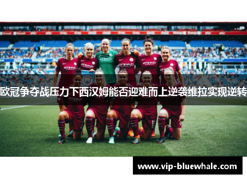 欧冠争夺战压力下西汉姆能否迎难而上逆袭维拉实现逆转