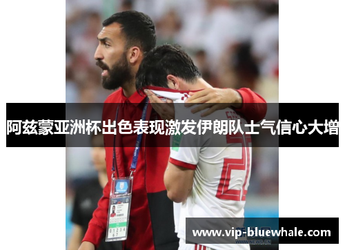 阿兹蒙亚洲杯出色表现激发伊朗队士气信心大增