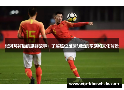 张琳芃背后的族群故事：了解这位足球明星的家族和文化背景