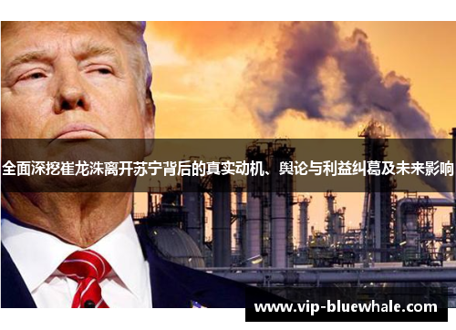全面深挖崔龙洙离开苏宁背后的真实动机、舆论与利益纠葛及未来影响