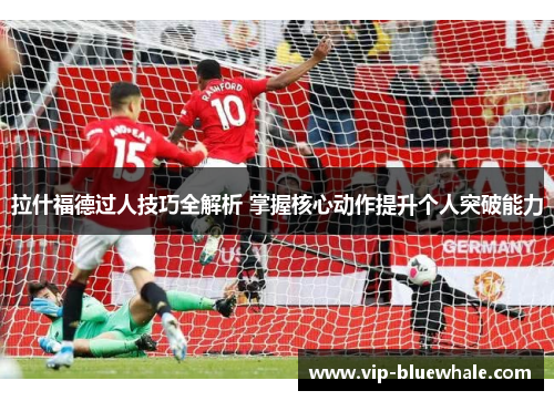 拉什福德过人技巧全解析 掌握核心动作提升个人突破能力